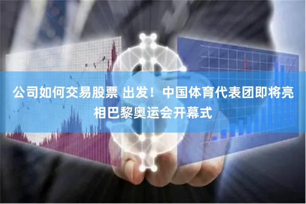 公司如何交易股票 出发！中国体育代表团即将亮相巴黎奥运会开幕式