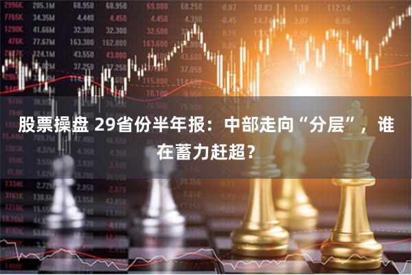 股票操盘 29省份半年报：中部走向“分层”，谁在蓄力赶超？