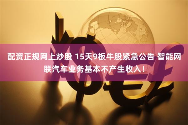 配资正规网上炒股 15天9板牛股紧急公告 智能网联汽车业务基本不产生收入！