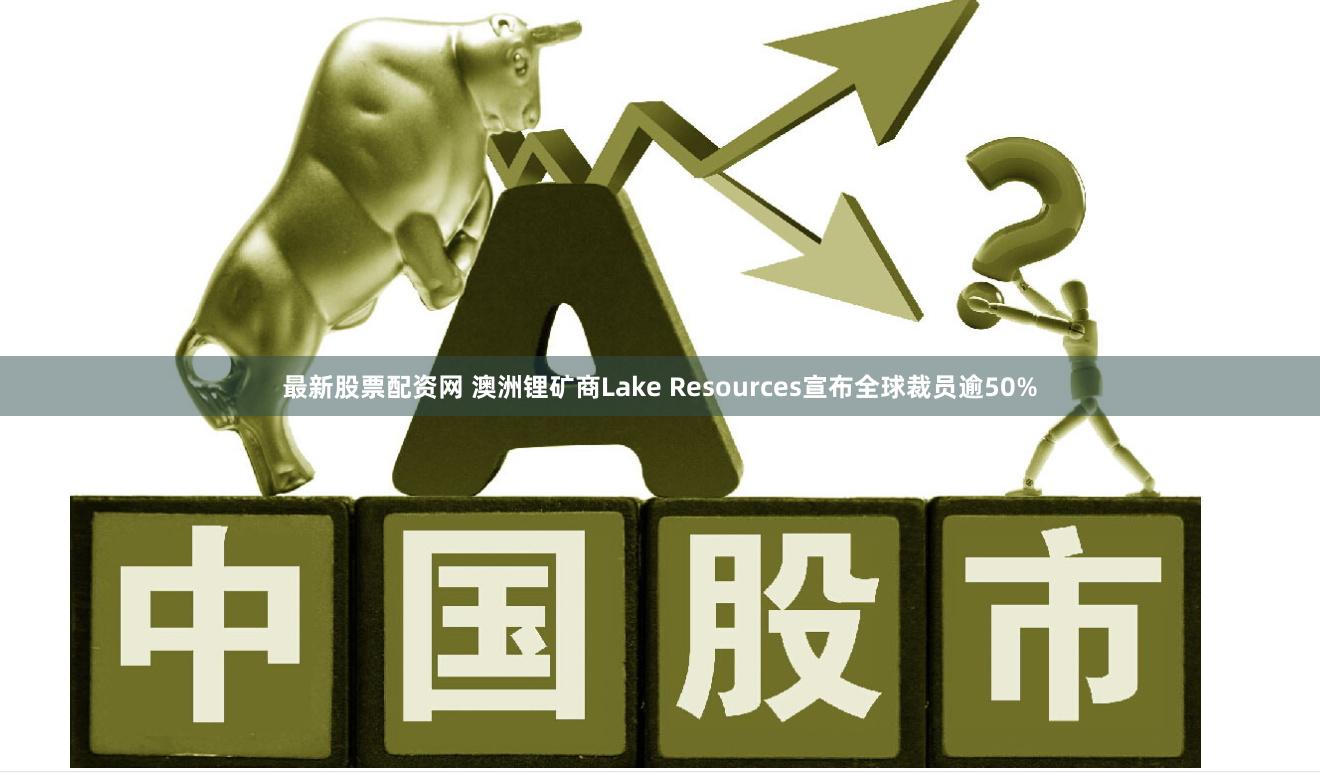 最新股票配资网 澳洲锂矿商Lake Resources宣布全球裁员逾50%