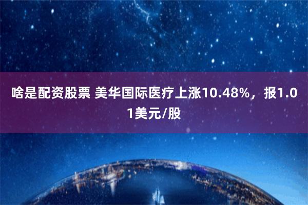 啥是配资股票 美华国际医疗上涨10.48%，报1.01美元/股