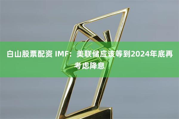 白山股票配资 IMF：美联储应该等到2024年底再考虑降息