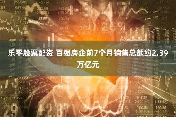 乐平股票配资 百强房企前7个月销售总额约2.39万亿元