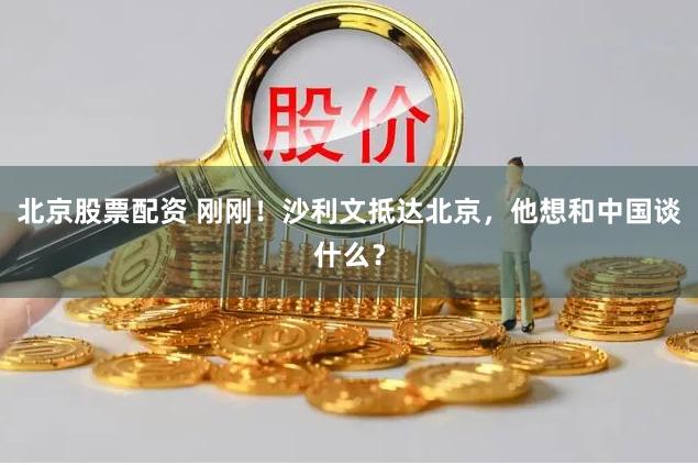 北京股票配资 刚刚！沙利文抵达北京，他想和中国谈什么？