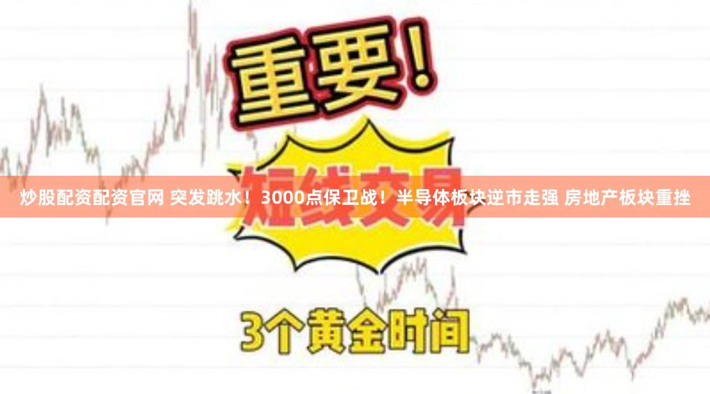 炒股配资配资官网 突发跳水！3000点保卫战！半导体板块逆市走强 房地产板块重挫