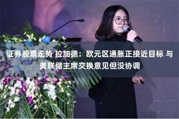 证券股票走势 拉加德：欧元区通胀正接近目标 与美联储主席交换意见但没协调