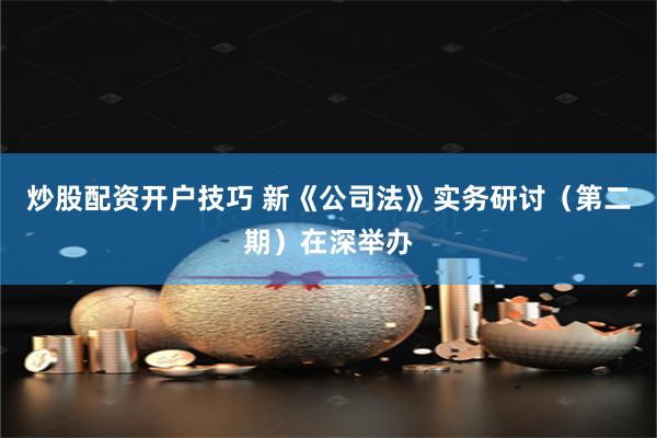 炒股配资开户技巧 新《公司法》实务研讨（第二期）在深举办