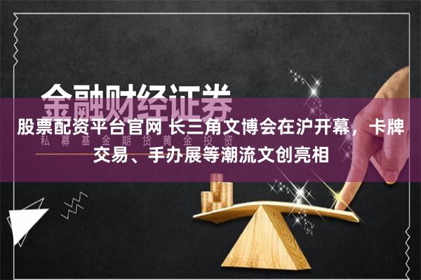 股票配资平台官网 长三角文博会在沪开幕，卡牌交易、手办展等潮流文创亮相