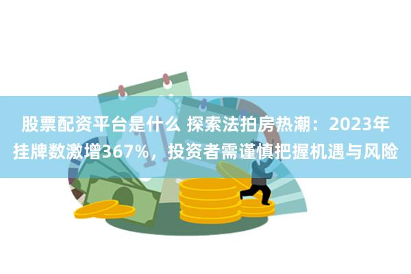 股票配资平台是什么 探索法拍房热潮：2023年挂牌数激增367%，投资者需谨慎把握机遇与风险