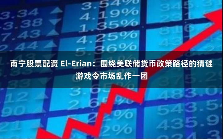 南宁股票配资 El-Erian：围绕美联储货币政策路径的猜谜游戏令市场乱作一团