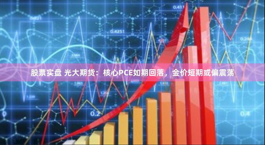 股票实盘 光大期货：核心PCE如期回落，金价短期或偏震荡