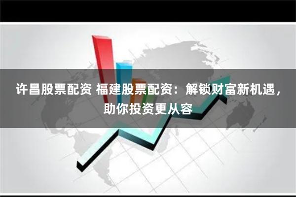 许昌股票配资 福建股票配资：解锁财富新机遇，助你投资更从容