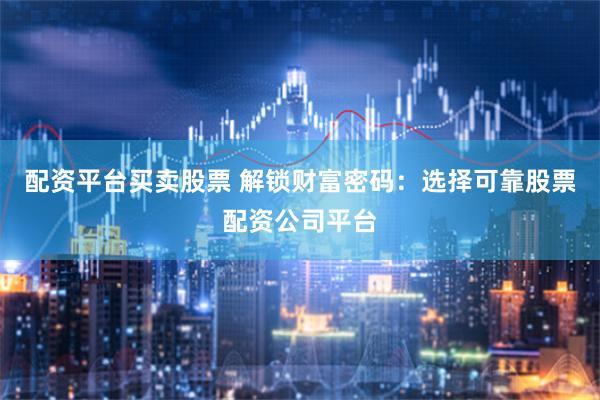 配资平台买卖股票 解锁财富密码：选择可靠股票配资公司平台