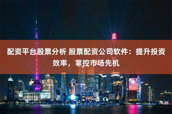 配资平台股票分析 股票配资公司软件：提升投资效率，掌控市场先机
