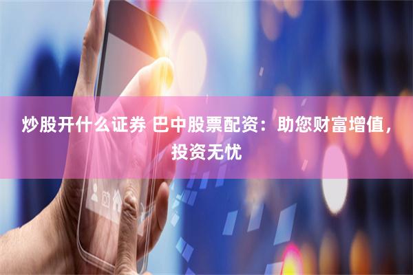 炒股开什么证券 巴中股票配资：助您财富增值，投资无忧