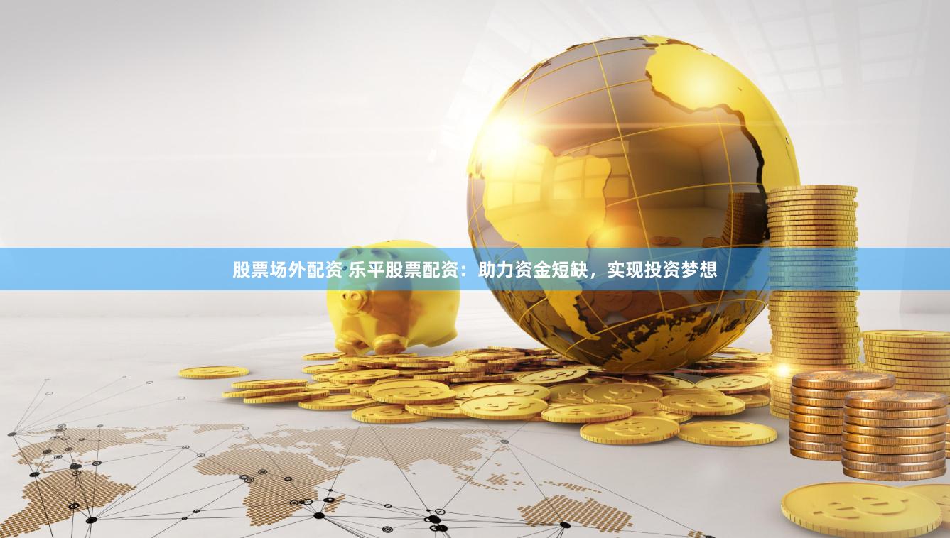 股票场外配资 乐平股票配资：助力资金短缺，实现投资梦想