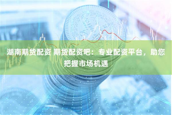 湖南期货配资 期货配资吧：专业配资平台，助您把握市场机遇