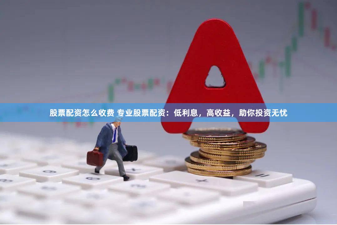 股票配资怎么收费 专业股票配资：低利息，高收益，助你投资无忧