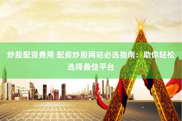 炒股配资费用 配资炒股网站必选指南：助你轻松选择最佳平台