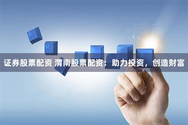 证券股票配资 渭南股票配资：助力投资，创造财富