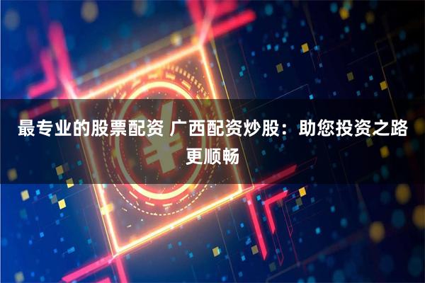 最专业的股票配资 广西配资炒股：助您投资之路更顺畅