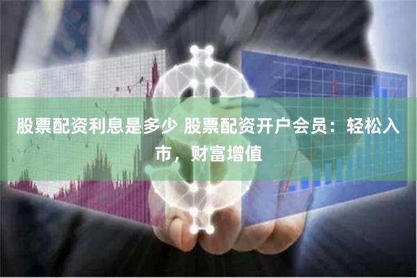 股票配资利息是多少 股票配资开户会员：轻松入市，财富增值