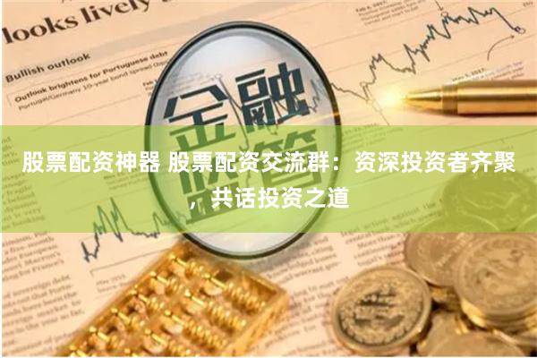 股票配资神器 股票配资交流群：资深投资者齐聚，共话投资之道