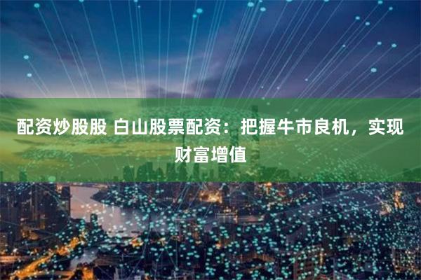 配资炒股股 白山股票配资：把握牛市良机，实现财富增值