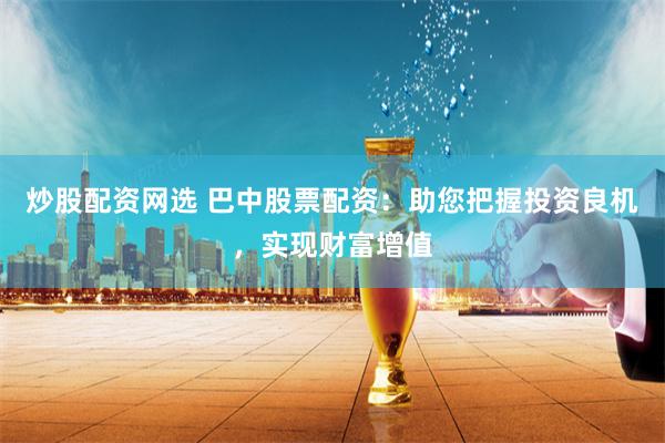 炒股配资网选 巴中股票配资：助您把握投资良机，实现财富增值