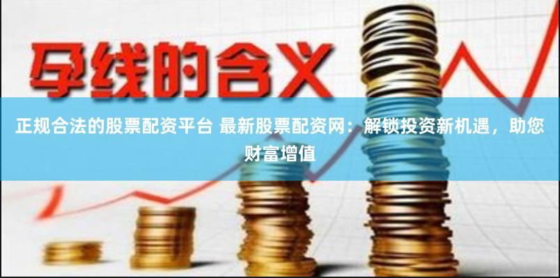正规合法的股票配资平台 最新股票配资网：解锁投资新机遇，助您财富增值