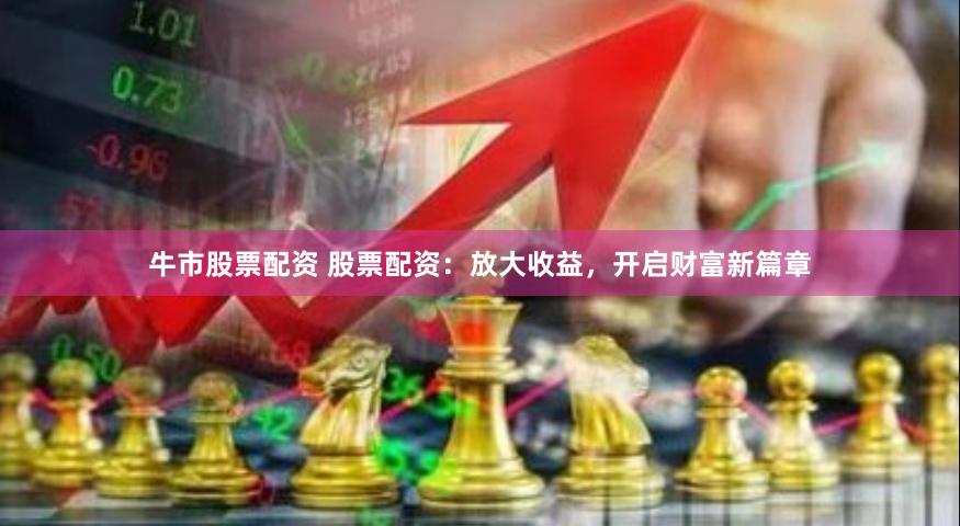 牛市股票配资 股票配资：放大收益，开启财富新篇章