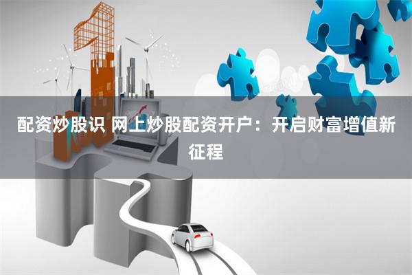 配资炒股识 网上炒股配资开户：开启财富增值新征程
