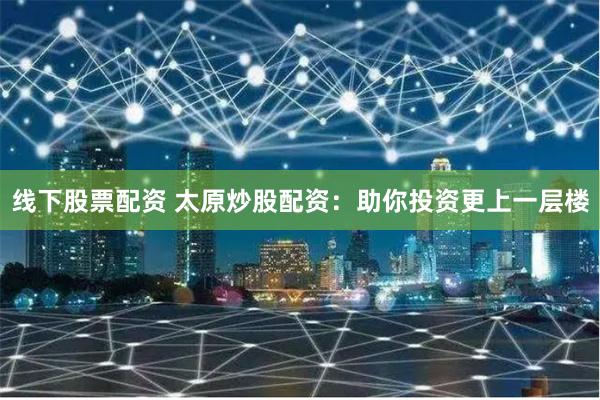 线下股票配资 太原炒股配资：助你投资更上一层楼