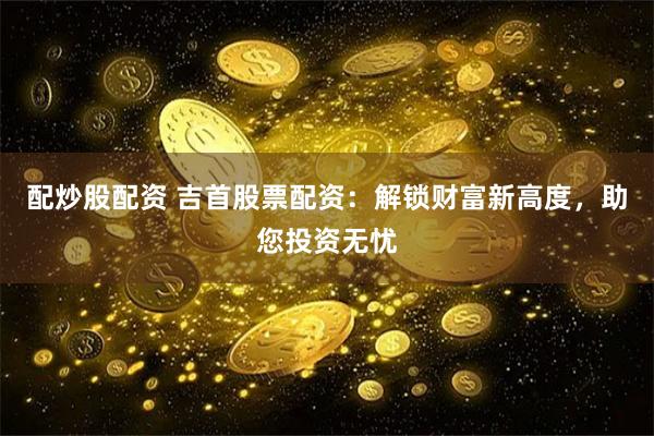 配炒股配资 吉首股票配资:解锁财富新高度,助您投资无忧